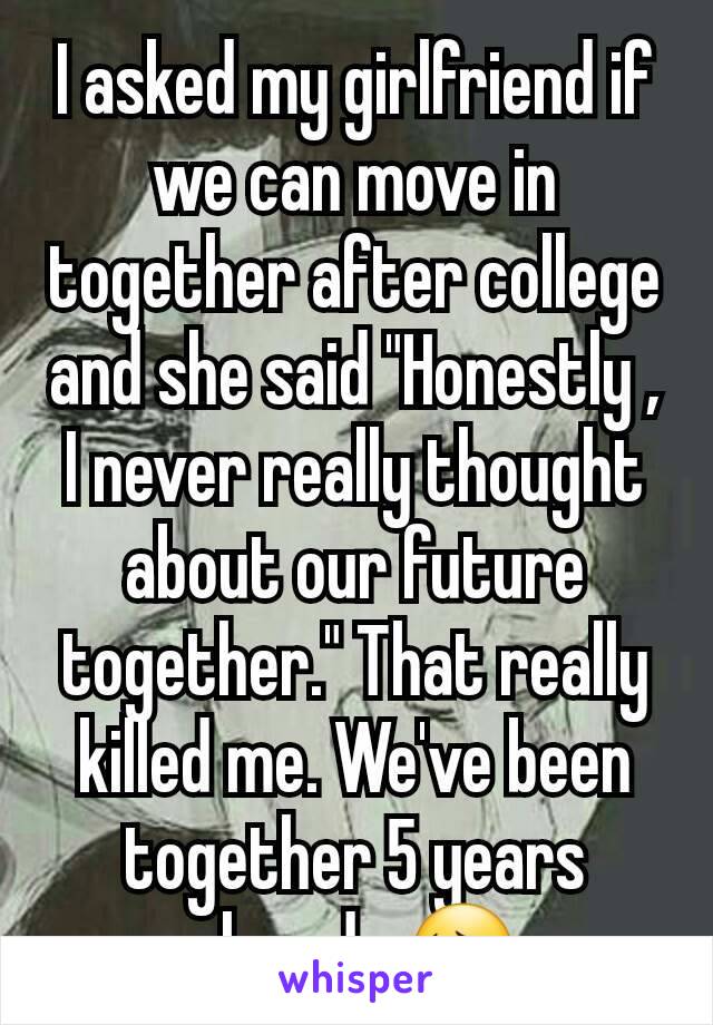 I asked my girlfriend if we can move in together after college and she said "Honestly , I never really thought about our future together." That really killed me. We've been together 5 years already 😔