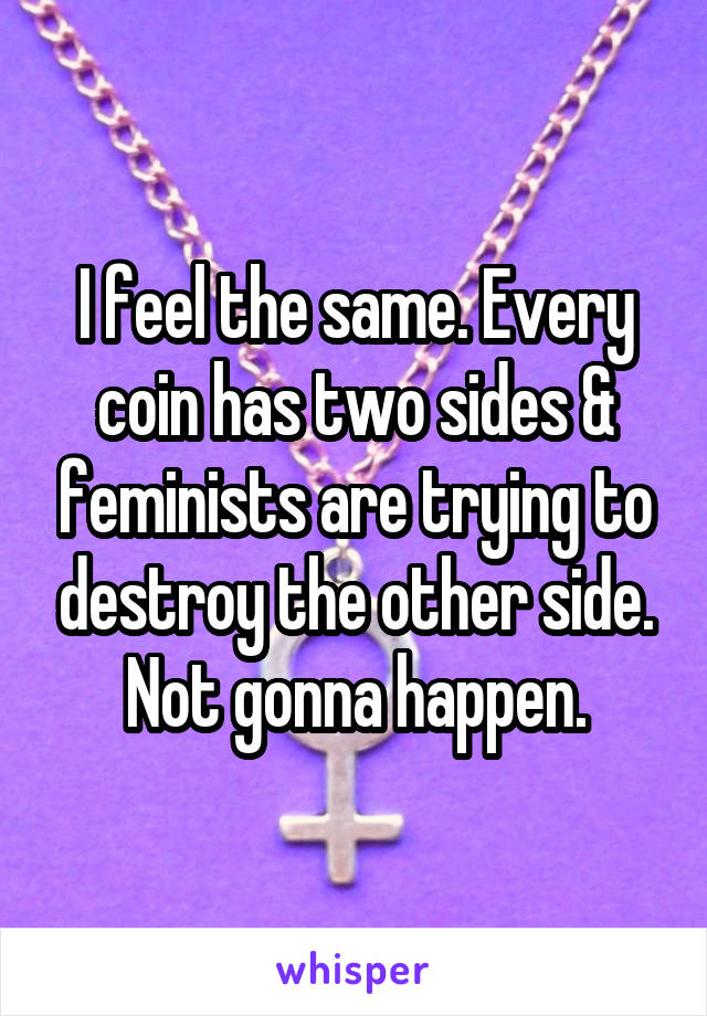 I feel the same. Every coin has two sides & feminists are trying to destroy the other side. Not gonna happen.