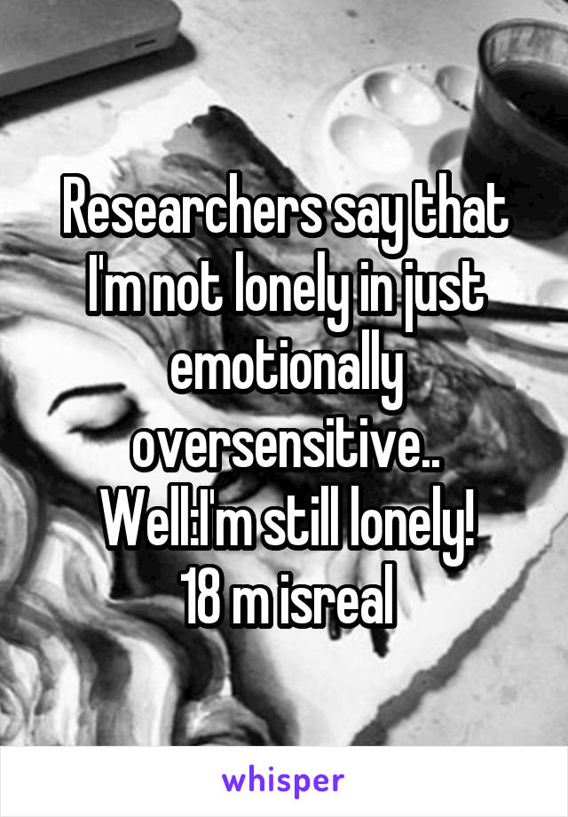 Researchers say that I'm not lonely in just emotionally oversensitive..
Well:I'm still lonely!
18 m isreal