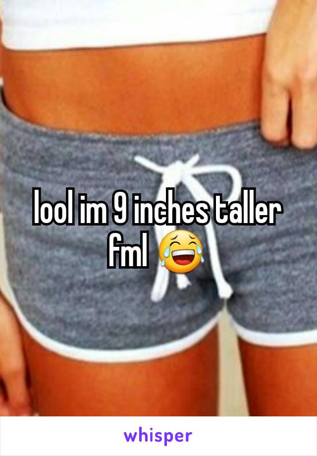 lool im 9 inches taller fml 😂