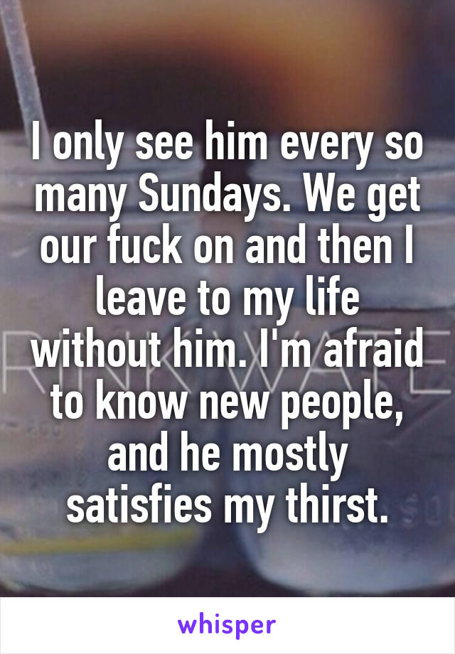 I only see him every so many Sundays. We get our fuck on and then I leave to my life without him. I'm afraid to know new people, and he mostly satisfies my thirst.
