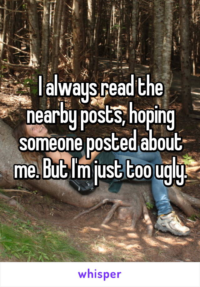 I always read the nearby posts, hoping someone posted about me. But I'm just too ugly. 