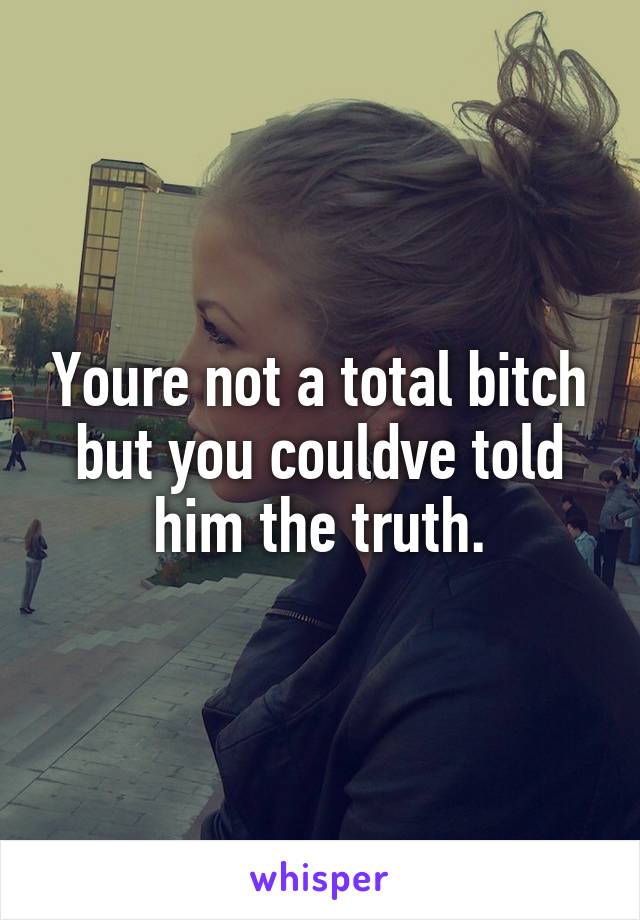 Youre not a total bitch but you couldve told him the truth.
