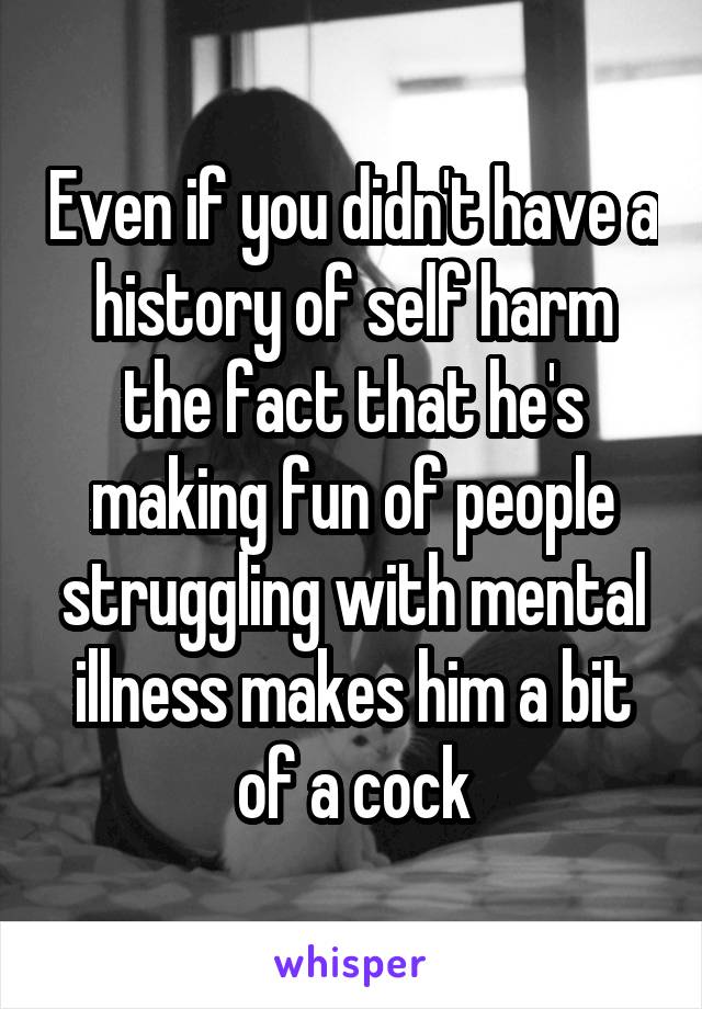 Even if you didn't have a history of self harm the fact that he's making fun of people struggling with mental illness makes him a bit of a cock