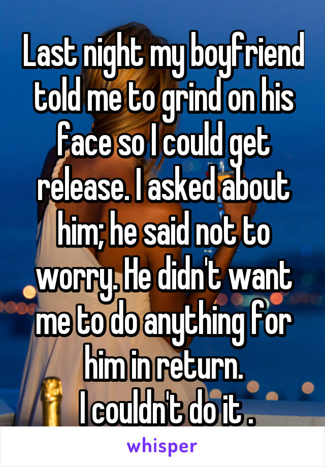 Last night my boyfriend told me to grind on his face so I could get release. I asked about him; he said not to worry. He didn't want me to do anything for him in return.
 I couldn't do it .