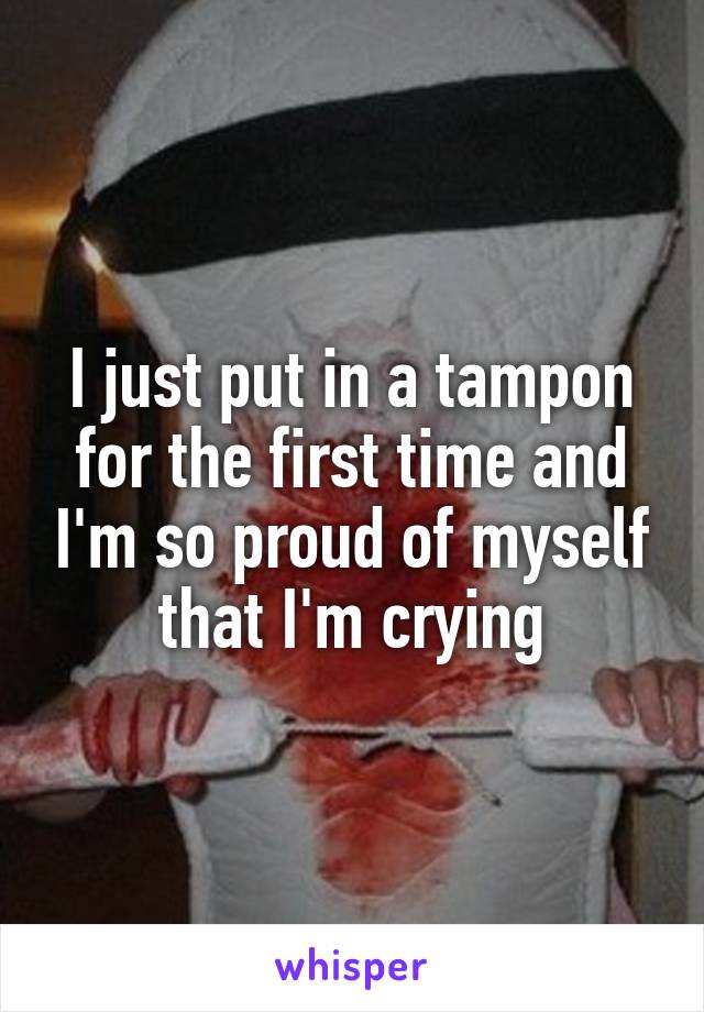 I just put in a tampon for the first time and I'm so proud of myself that I'm crying