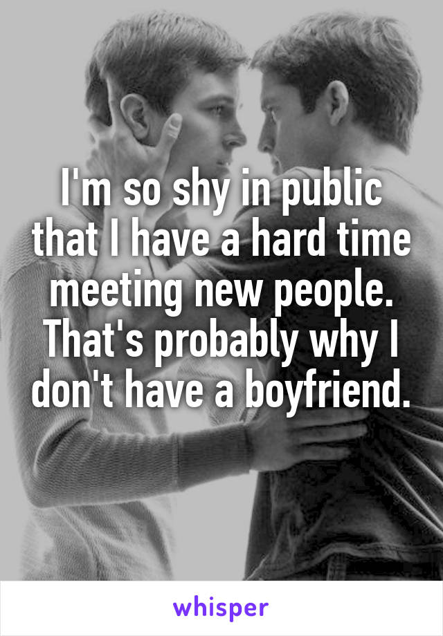 I'm so shy in public that I have a hard time meeting new people. That's probably why I don't have a boyfriend. 