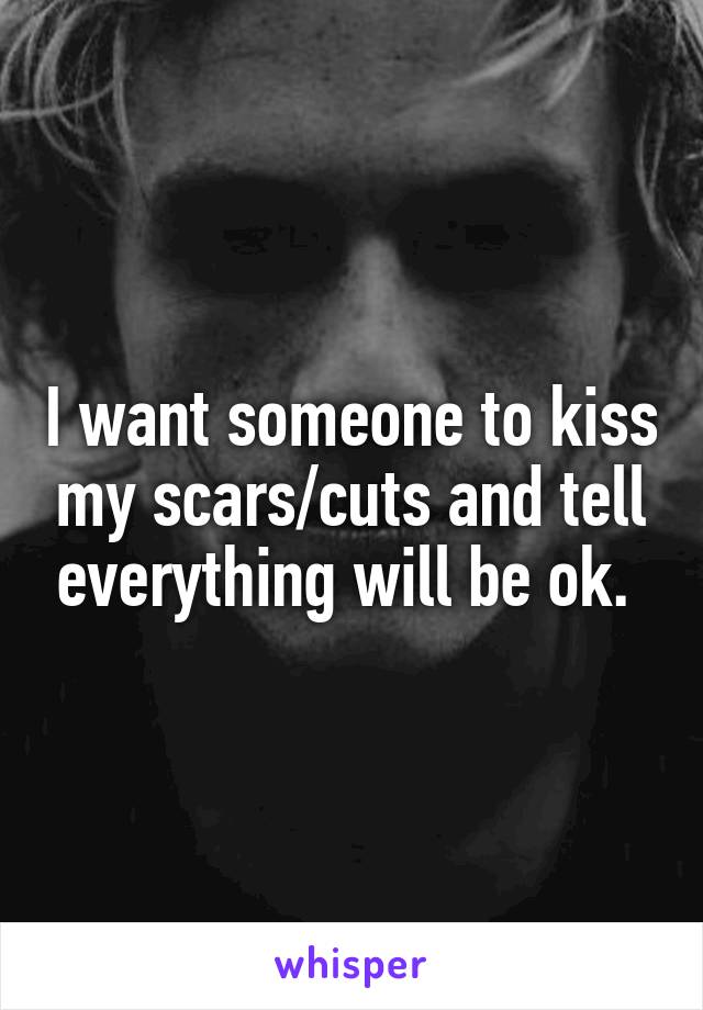 I want someone to kiss my scars/cuts and tell everything will be ok. 