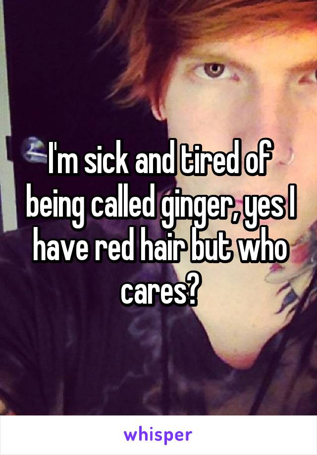 I'm sick and tired of being called ginger, yes I have red hair but who cares?