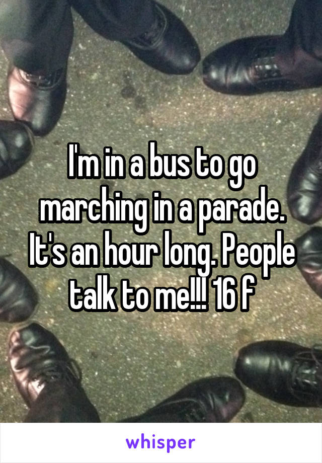 I'm in a bus to go marching in a parade. It's an hour long. People talk to me!!! 16 f