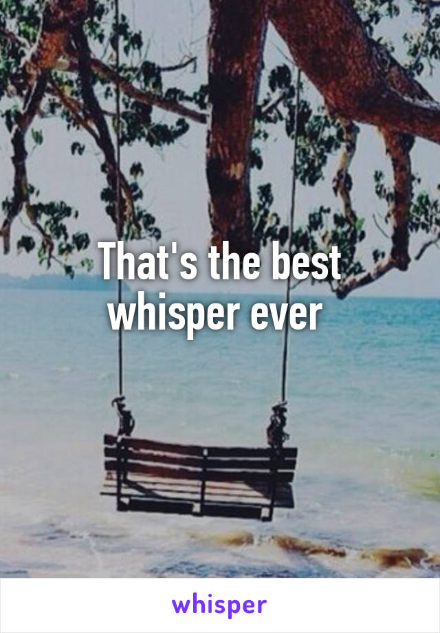 That's the best whisper ever 
