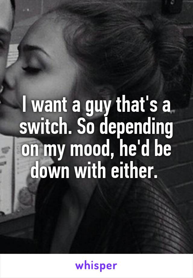 I want a guy that's a switch. So depending on my mood, he'd be down with either. 