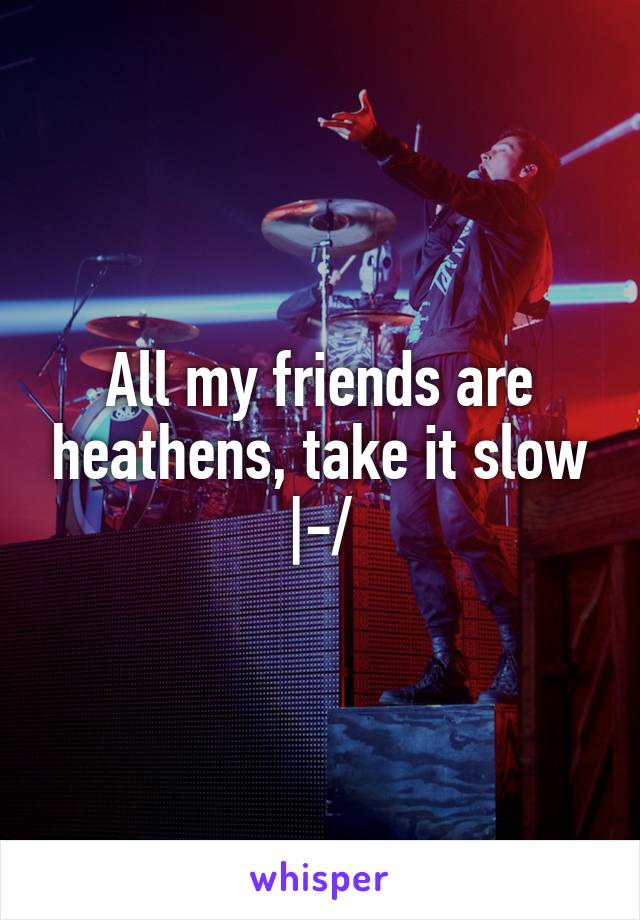 All my friends are heathens, take it slow |-/