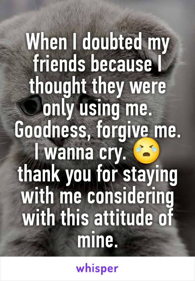 When I doubted my friends because I thought they were only using me. Goodness, forgive me. I wanna cry. 😭 thank you for staying with me considering with this attitude of mine.