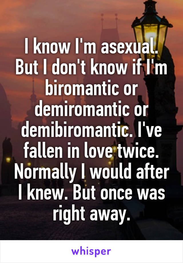 I know I'm asexual. But I don't know if I'm biromantic or demiromantic or demibiromantic. I've fallen in love twice. Normally I would after I knew. But once was right away.