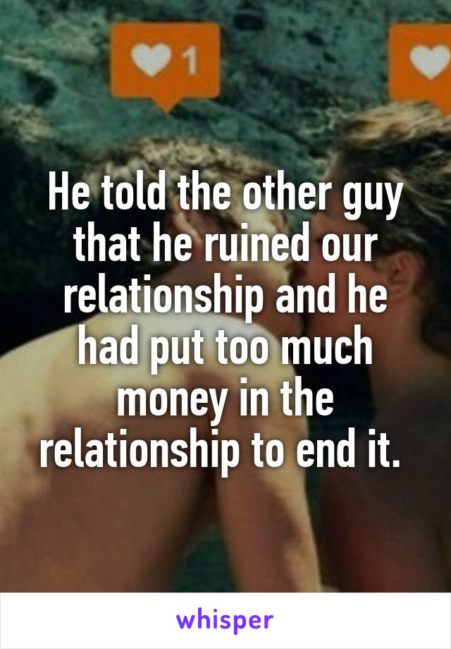 He told the other guy that he ruined our relationship and he had put too much money in the relationship to end it. 