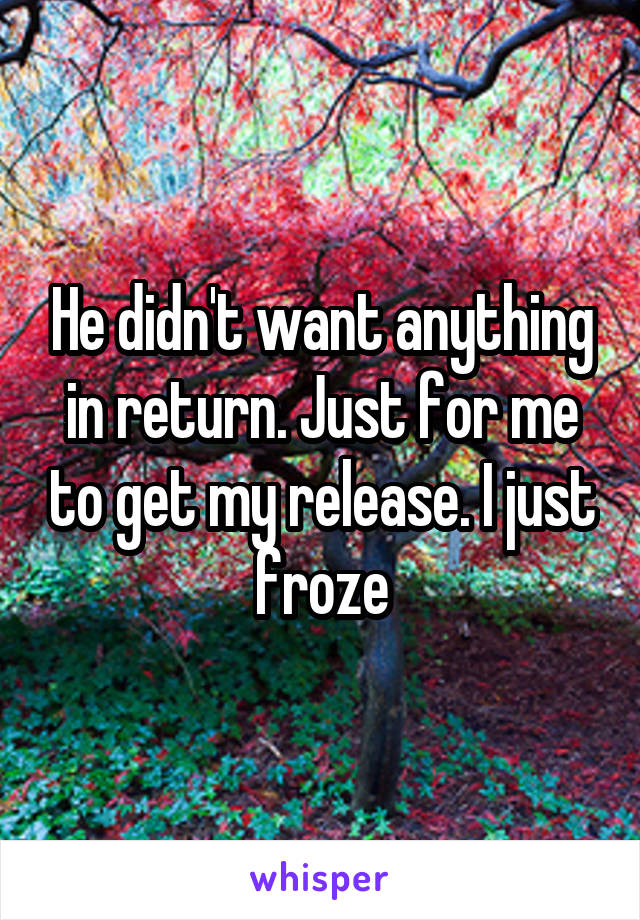 He didn't want anything in return. Just for me to get my release. I just froze