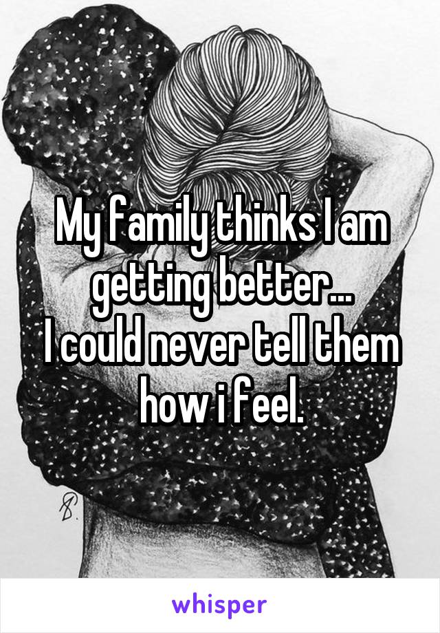My family thinks I am getting better...
I could never tell them how i feel.