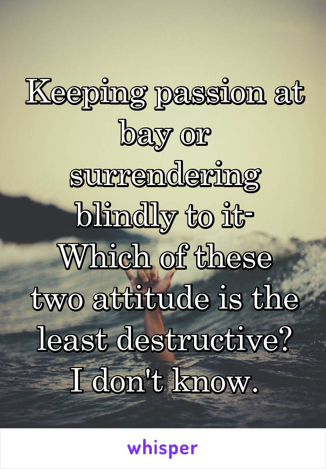 Keeping passion at bay or surrendering blindly to it-
Which of these two attitude is the least destructive?
I don't know.