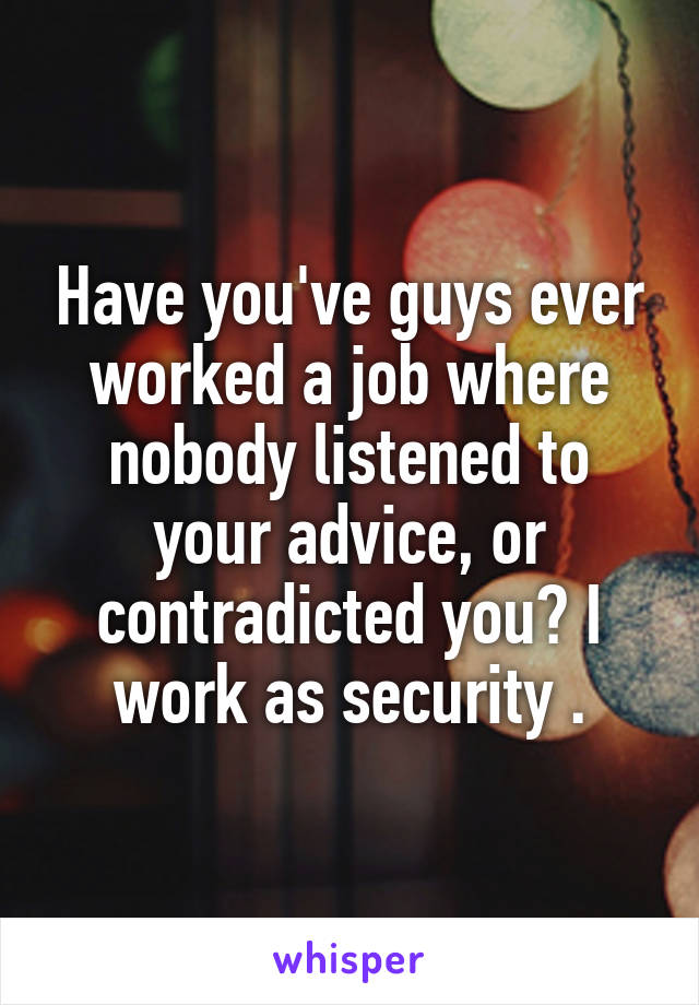Have you've guys ever worked a job where nobody listened to your advice, or contradicted you? I work as security .
