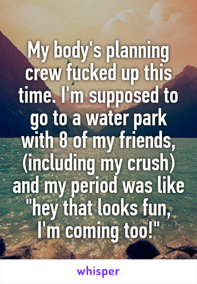 My body's planning crew fucked up this time. I'm supposed to go to a water park with 8 of my friends, (including my crush) and my period was like "hey that looks fun, I'm coming too!"
