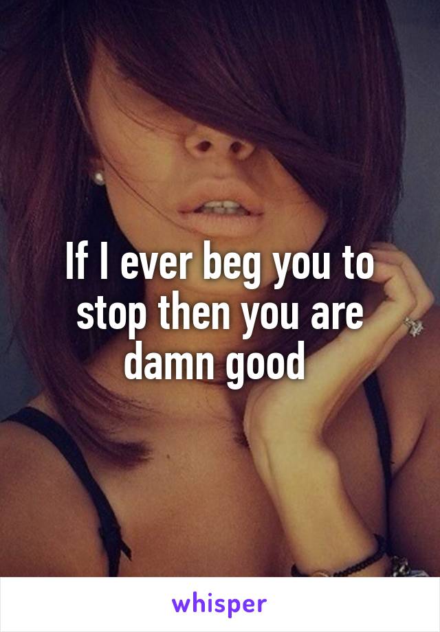 If I ever beg you to stop then you are damn good 