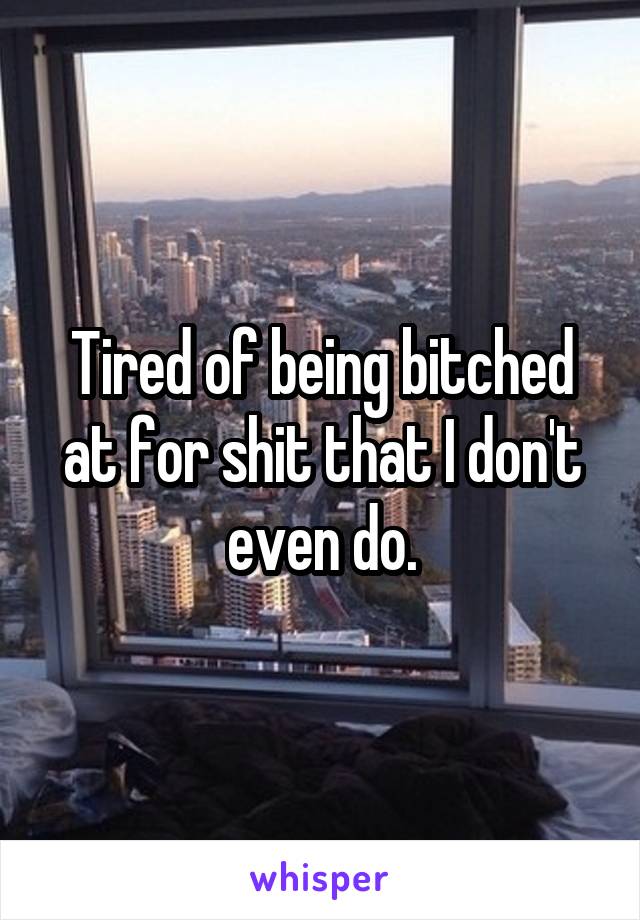 Tired of being bitched at for shit that I don't even do.