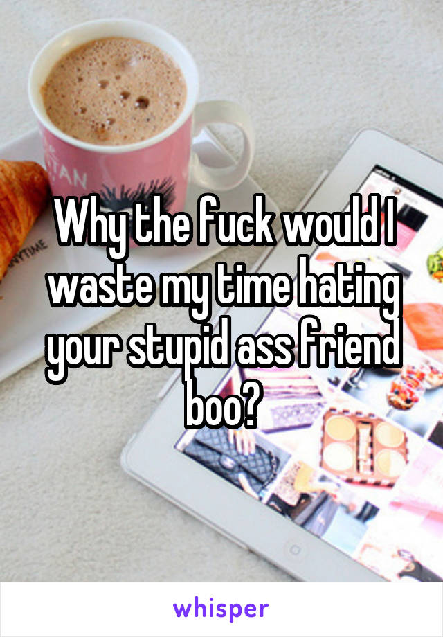 Why the fuck would I waste my time hating your stupid ass friend boo?