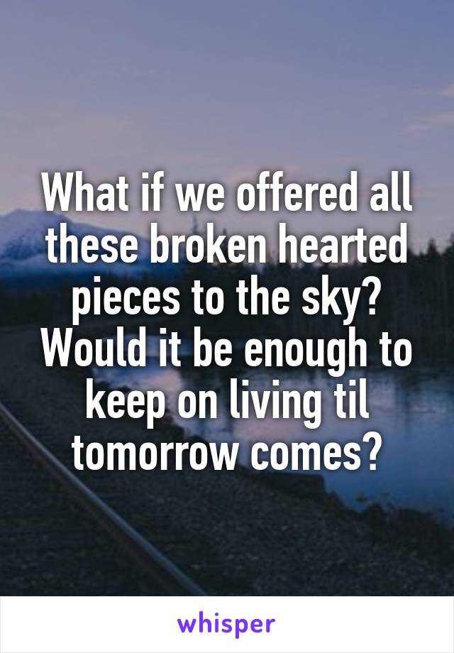 What if we offered all these broken hearted pieces to the sky? Would it be enough to keep on living til tomorrow comes?