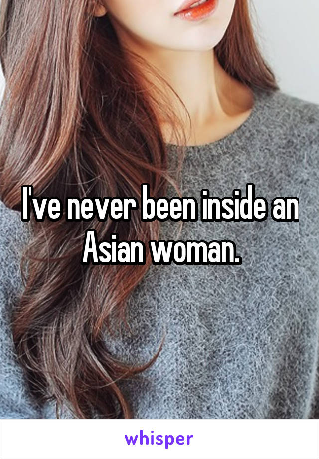 I've never been inside an Asian woman.