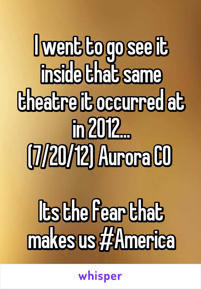 I went to go see it inside that same theatre it occurred at in 2012...
(7/20/12) Aurora CO 

Its the fear that makes us #America