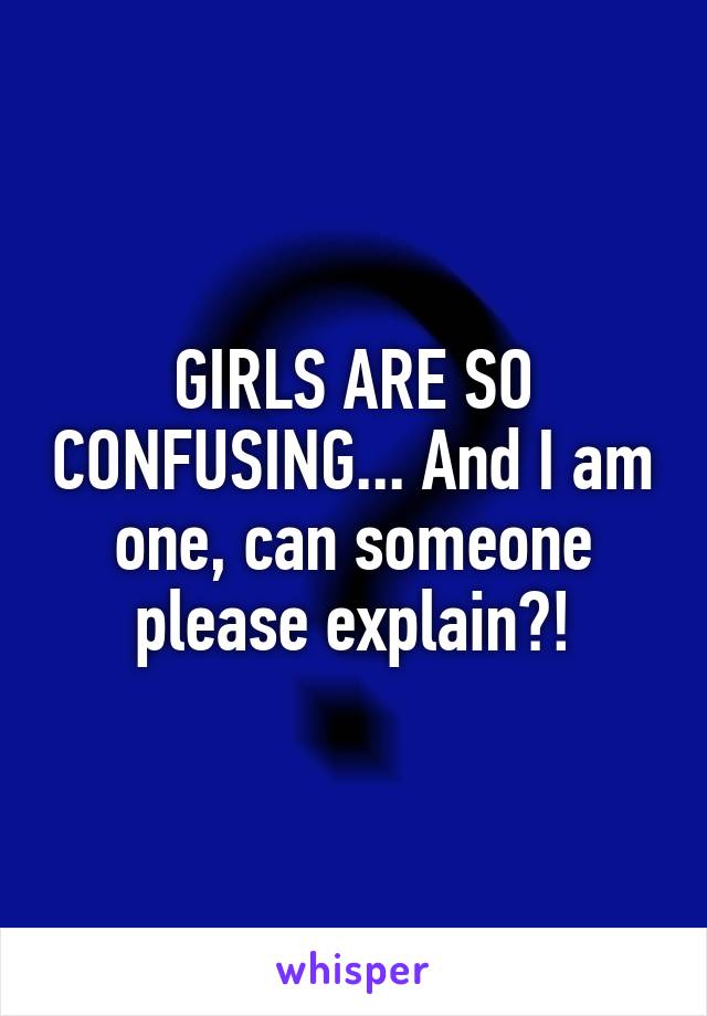 GIRLS ARE SO CONFUSING... And I am one, can someone please explain?!
