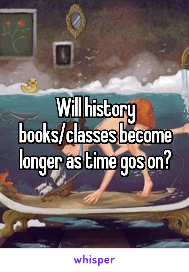 Will history books/classes become longer as time gos on?