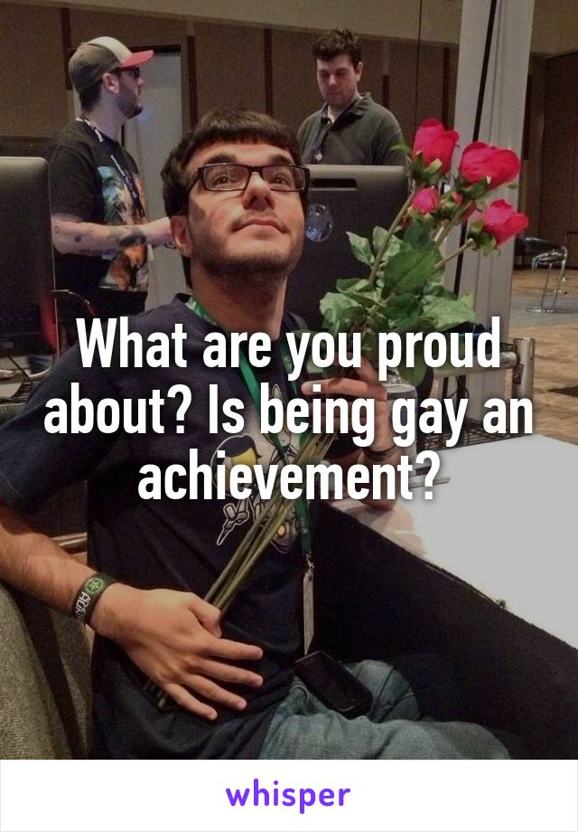 What are you proud about? Is being gay an achievement?