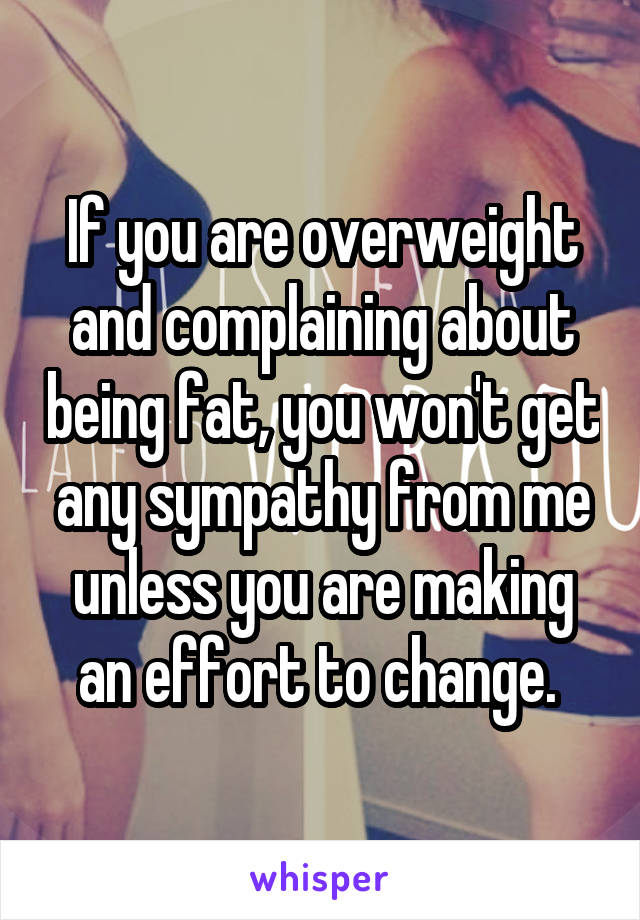 If you are overweight and complaining about being fat, you won't get any sympathy from me unless you are making an effort to change. 