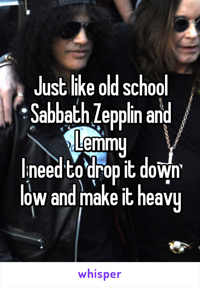 Just like old school Sabbath Zepplin and Lemmy
I need to drop it down low and make it heavy