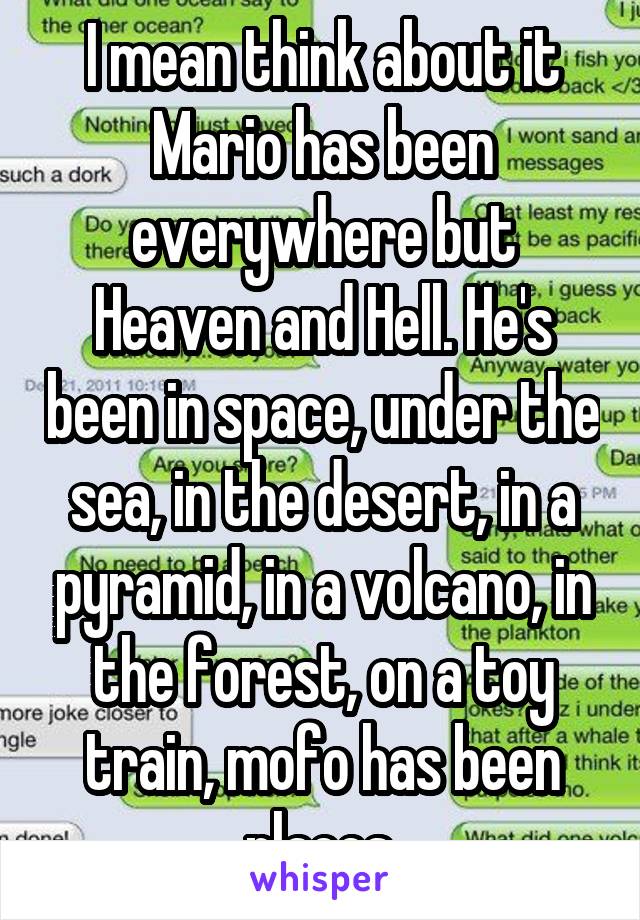 I mean think about it Mario has been everywhere but Heaven and Hell. He's been in space, under the sea, in the desert, in a pyramid, in a volcano, in the forest, on a toy train, mofo has been places.