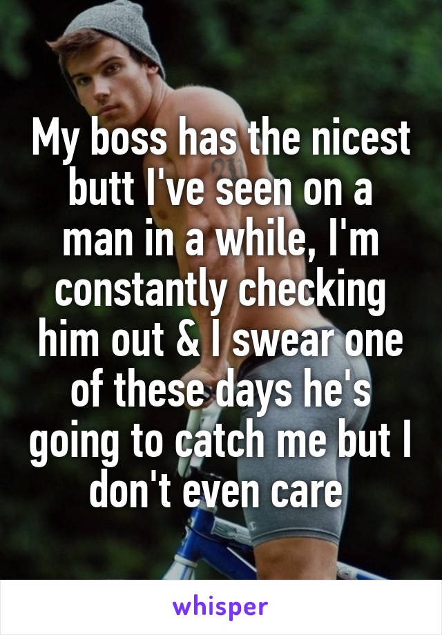 My boss has the nicest butt I've seen on a man in a while, I'm constantly checking him out & I swear one of these days he's going to catch me but I don't even care 