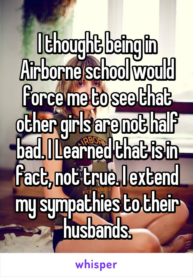 I thought being in Airborne school would force me to see that other girls are not half bad. I Learned that is in fact, not true. I extend my sympathies to their husbands.