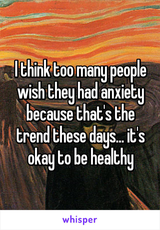 I think too many people wish they had anxiety because that's the trend these days... it's okay to be healthy