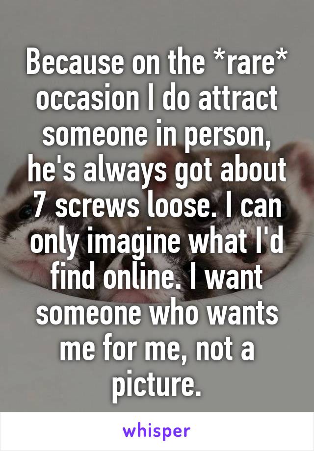 Because on the *rare* occasion I do attract someone in person, he's always got about 7 screws loose. I can only imagine what I'd find online. I want someone who wants me for me, not a picture.