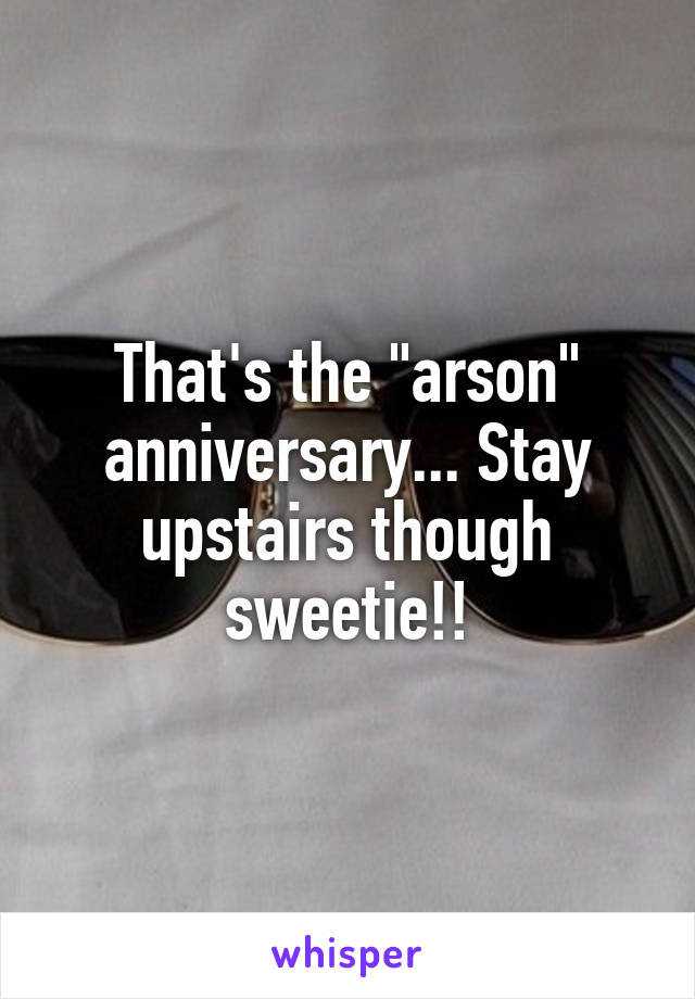 That's the "arson" anniversary... Stay upstairs though sweetie!!
