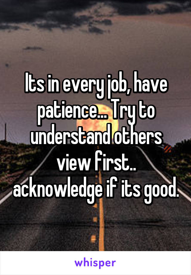 Its in every job, have patience... Try to understand others view first.. acknowledge if its good.