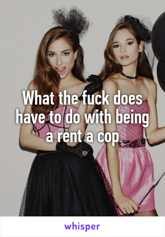 What the fuck does have to do with being a rent a cop