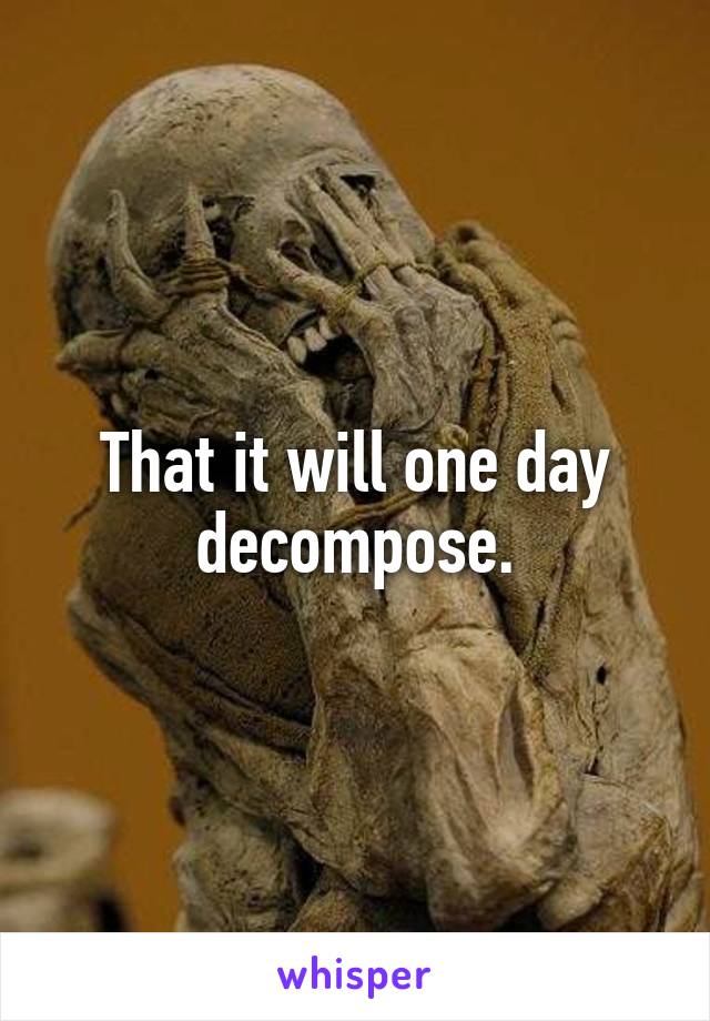 That it will one day decompose.