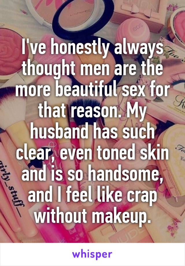 I've honestly always thought men are the more beautiful sex for that reason. My husband has such clear, even toned skin and is so handsome, and I feel like crap without makeup.