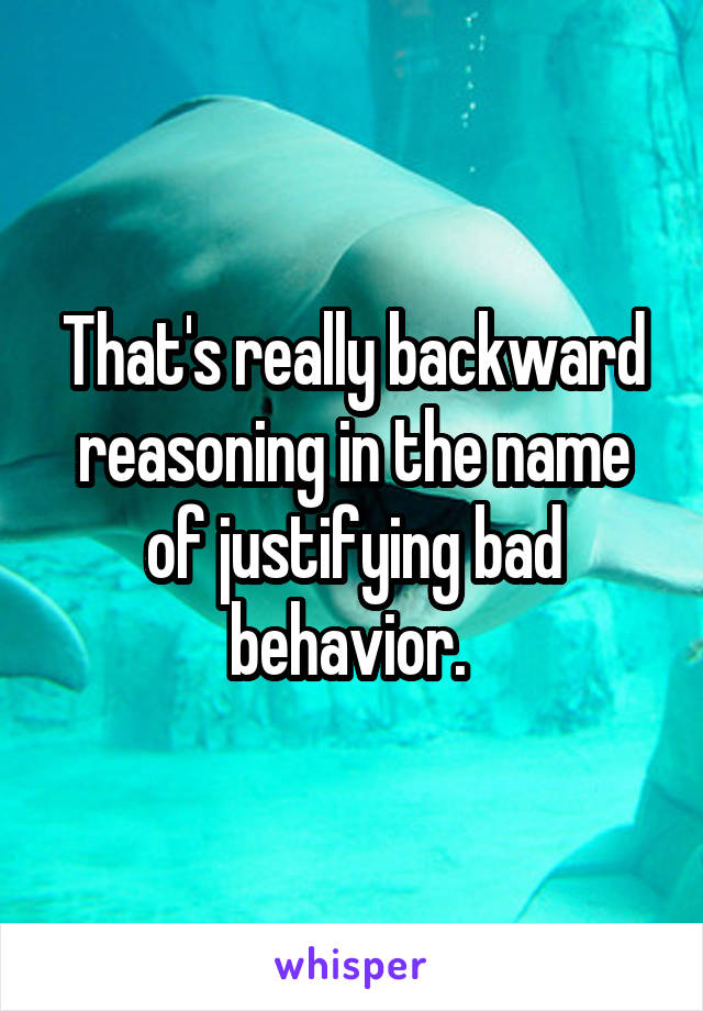 That's really backward reasoning in the name of justifying bad behavior. 