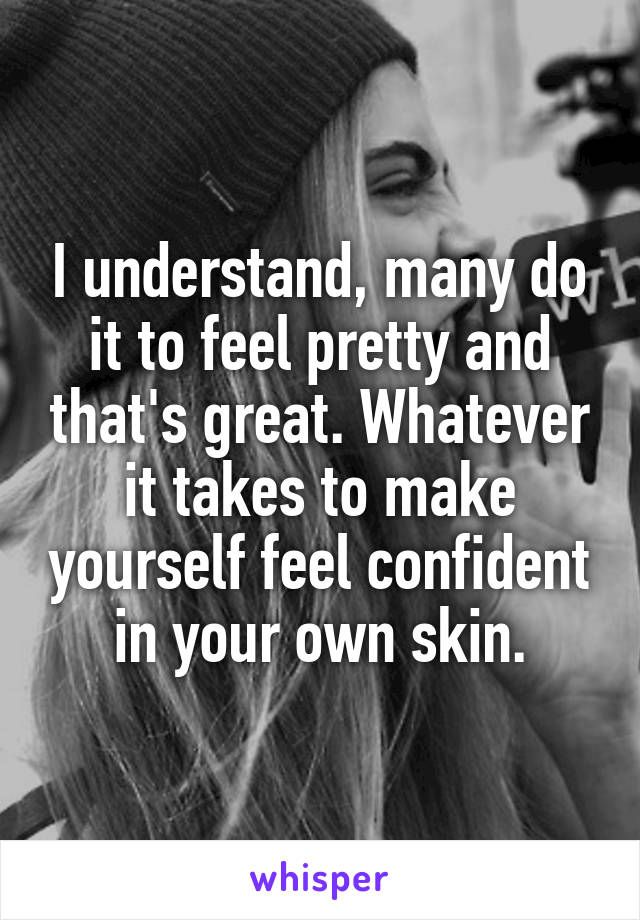 I understand, many do it to feel pretty and that's great. Whatever it takes to make yourself feel confident in your own skin.