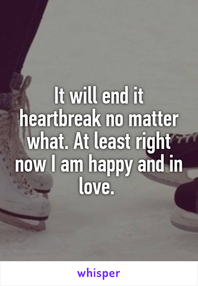 It will end it heartbreak no matter what. At least right now I am happy and in love. 