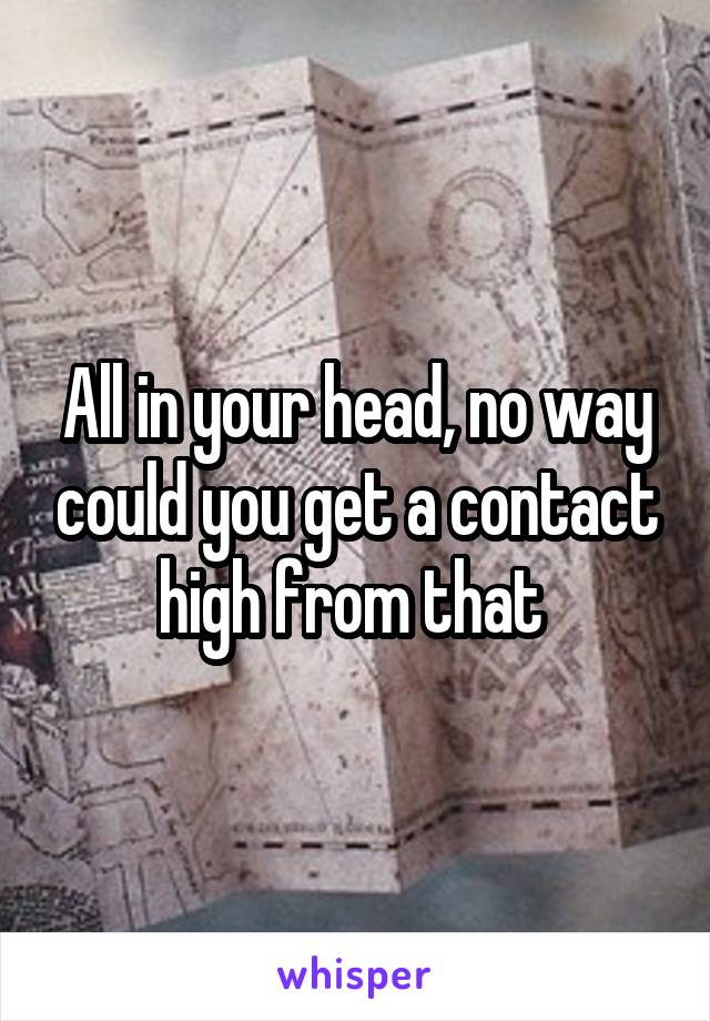 All in your head, no way could you get a contact high from that 